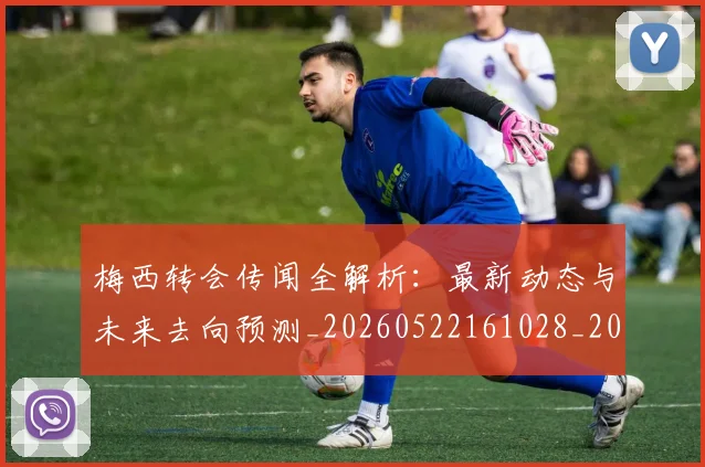 梅西转会传闻全解析：最新动态与未来去向预测_20260522161028_20260731182649