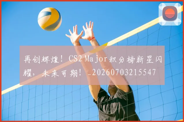 再创辉煌！CS2 Major积分榜新星闪耀，未来可期！_20260703215547