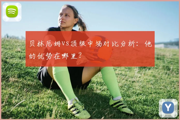 贝林厄姆vs顶级中场对比分析：他的优势在哪里？