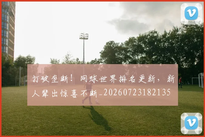 打破垄断！网球世界排名更新，新人辈出惊喜不断_20260723182135