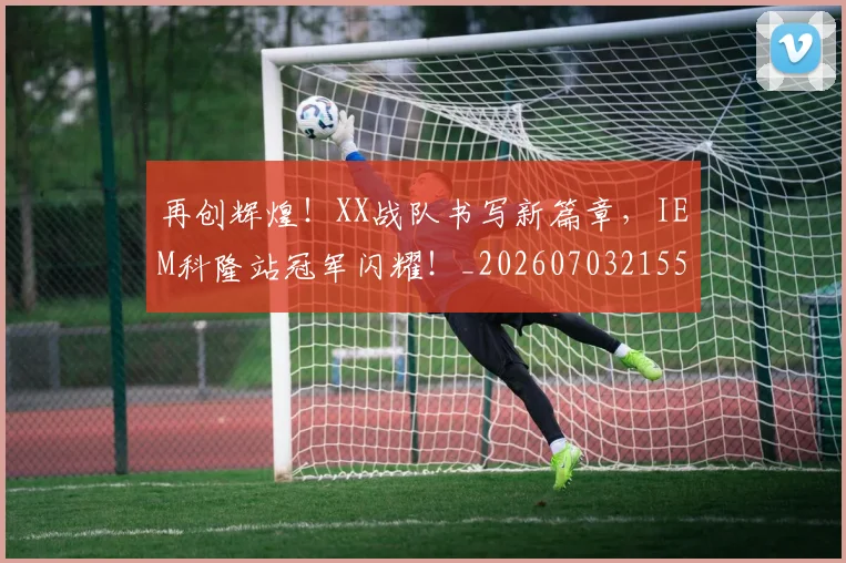 再创辉煌！XX战队书写新篇章，IEM科隆站冠军闪耀！_20260703215549