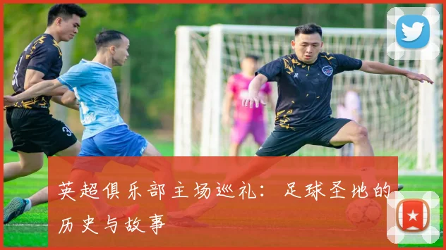 英超俱乐部主场巡礼:足球圣地的历史与故事
