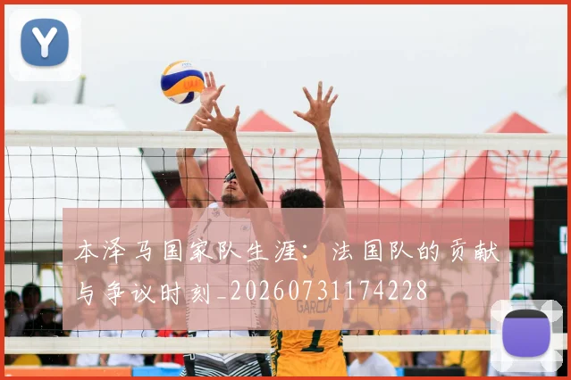 本泽马国家队生涯：法国队的贡献与争议时刻_20260731174228