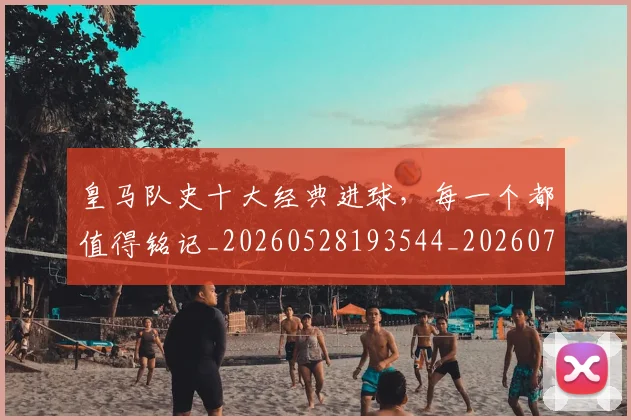 皇马队史十大经典进球，每一个都值得铭记_20260528193544_20260708194406