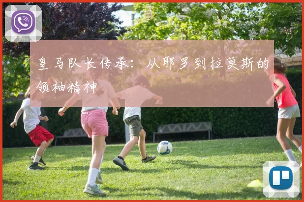 皇马队长传承：从耶罗到拉莫斯的领袖精神