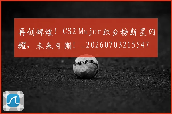 再创辉煌！CS2 Major积分榜新星闪耀，未来可期！_20260703215547
