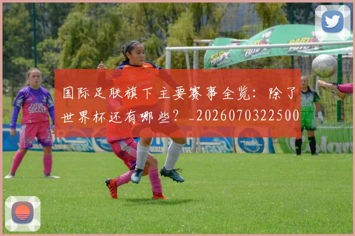 国际足联旗下主要赛事全览：除了世界杯还有哪些？_20260703225007