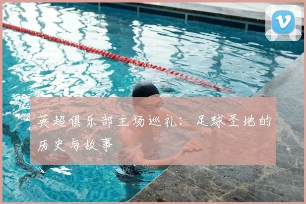 英超俱乐部主场巡礼：足球圣地的历史与故事