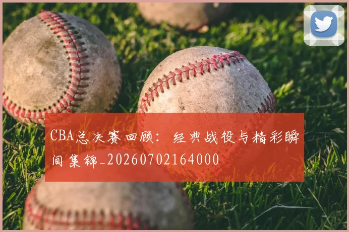 CBA总决赛回顾：经典战役与精彩瞬间集锦_20260702164000