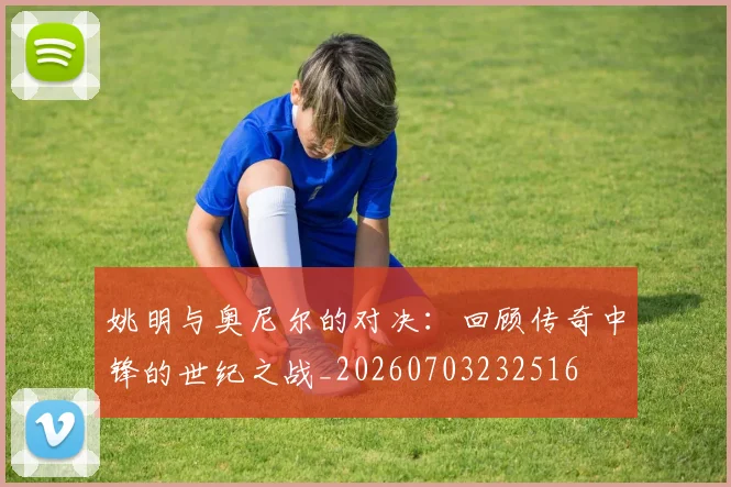 姚明与奥尼尔的对决：回顾传奇中锋的世纪之战_20260703232516