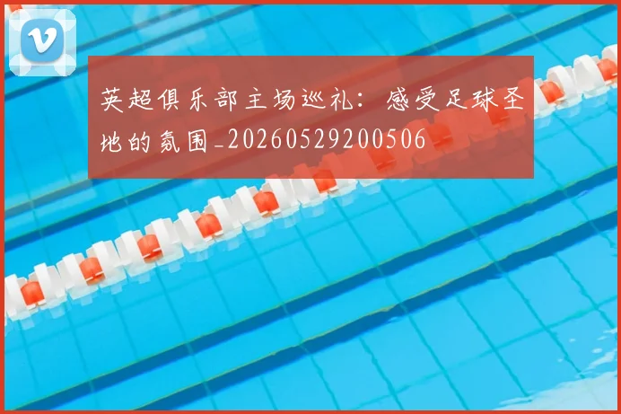 英超俱乐部主场巡礼：感受足球圣地的氛围_20260529200506