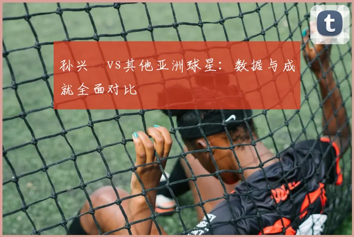 孙兴慜vs其他亚洲球星：数据与成就全面对比