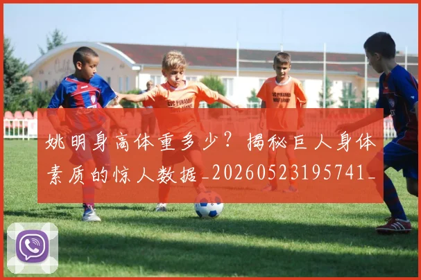 姚明身高体重多少？揭秘巨人身体素质的惊人数据_20260523195741_20260703233048_20260720192425