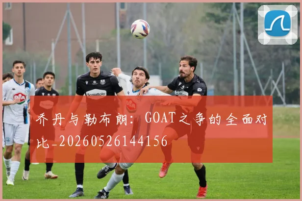乔丹与勒布朗:GOAT之争的全面对比_20260526144156