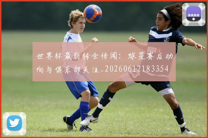 世界杯最新转会传闻：球星赛后动向与俱乐部关注_20260612183354