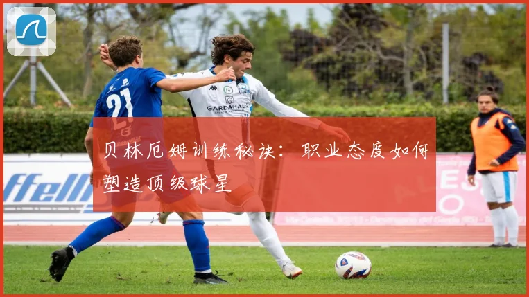 贝林厄姆训练秘诀：职业态度如何塑造顶级球星