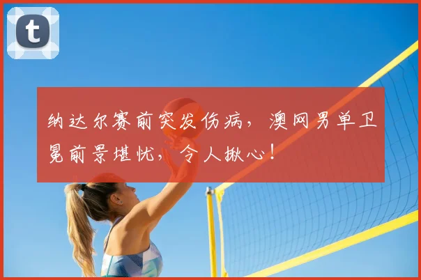 纳达尔赛前突发伤病，澳网男单卫冕前景堪忧，令人揪心！