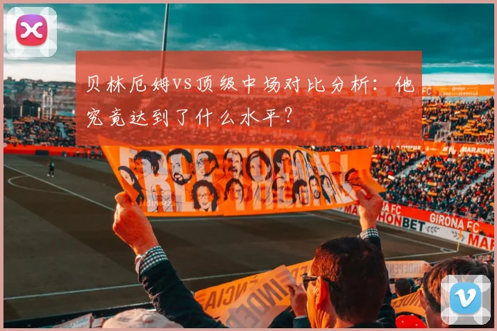 贝林厄姆vs顶级中场对比分析：他究竟达到了什么水平？