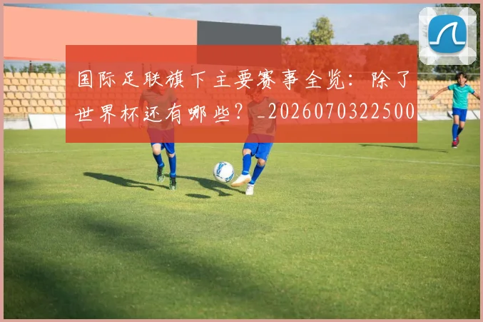 国际足联旗下主要赛事全览：除了世界杯还有哪些？_20260703225007