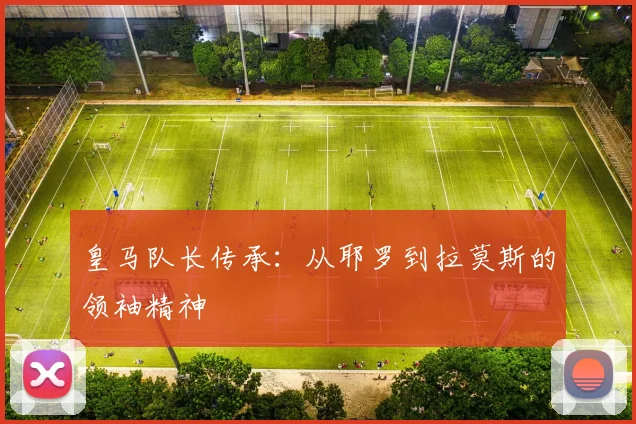 皇马队长传承：从耶罗到拉莫斯的领袖精神