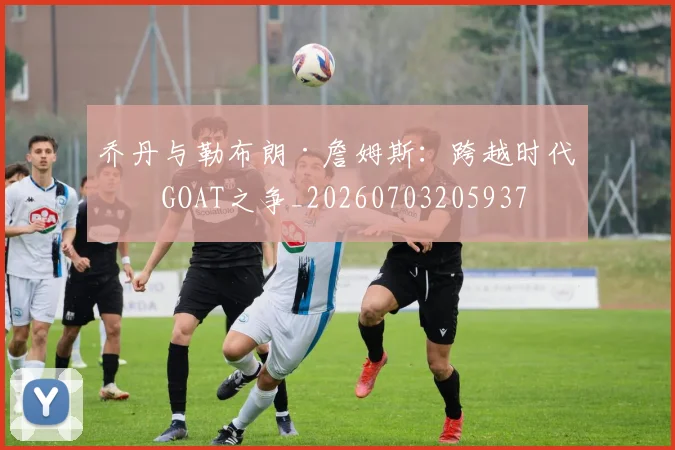 乔丹与勒布朗·詹姆斯：跨越时代的GOAT之争_20260703205937