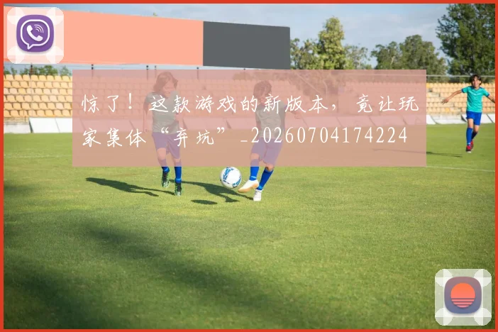 惊了！这款游戏的新版本，竟让玩家集体“弃坑”_20260704174224
