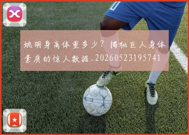 姚明身高体重多少？揭秘巨人身体素质的惊人数据_20260523195741