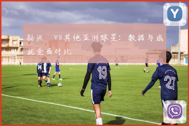孙兴慜vs其他亚洲球星：数据与成就全面对比