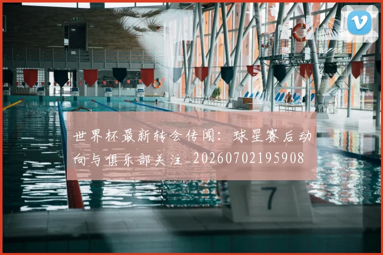 世界杯最新转会传闻：球星赛后动向与俱乐部关注_20260702195908