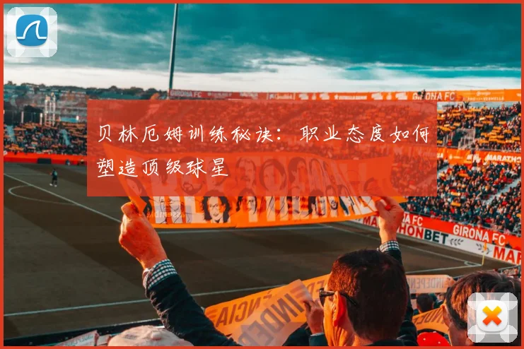 贝林厄姆训练秘诀：职业态度如何塑造顶级球星