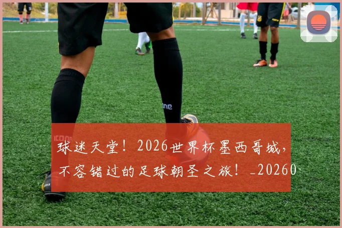 球迷天堂！2026世界杯墨西哥城，不容错过的足球朝圣之旅！_20260802160918