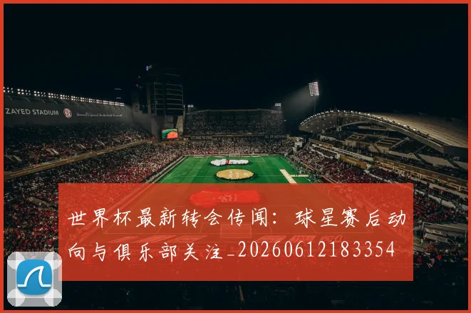 世界杯最新转会传闻：球星赛后动向与俱乐部关注_20260612183354