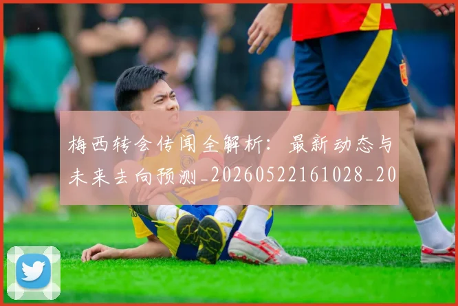 梅西转会传闻全解析:最新动态与未来去向预测_20260522161028_20260731182649