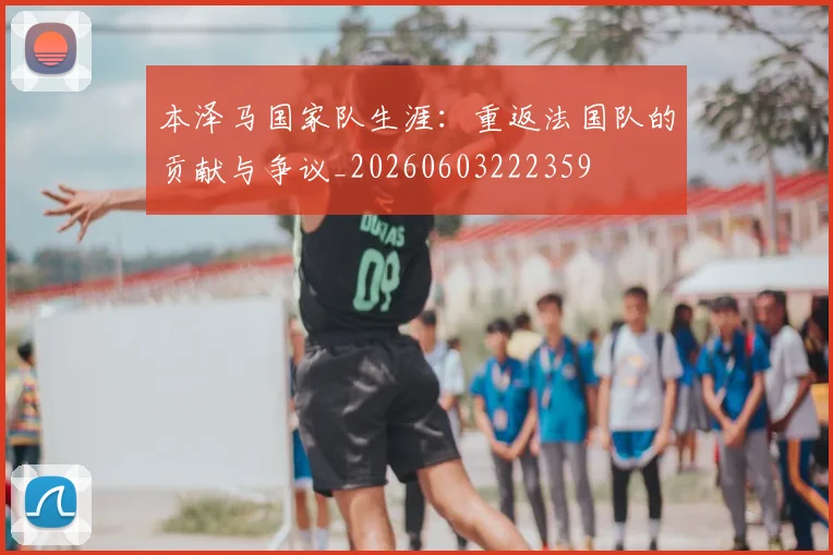 本泽马国家队生涯：重返法国队的贡献与争议_20260603222359