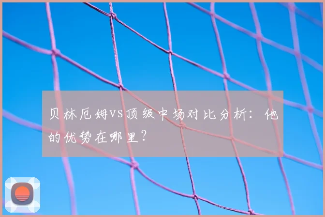 贝林厄姆vs顶级中场对比分析：他的优势在哪里？