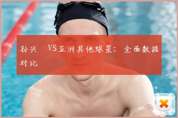 孙兴慜VS亚洲其他球星：全面数据对比